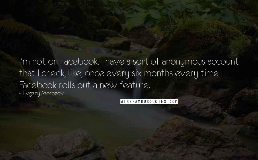 Evgeny Morozov Quotes: I'm not on Facebook. I have a sort of anonymous account that I check, like, once every six months every time Facebook rolls out a new feature.