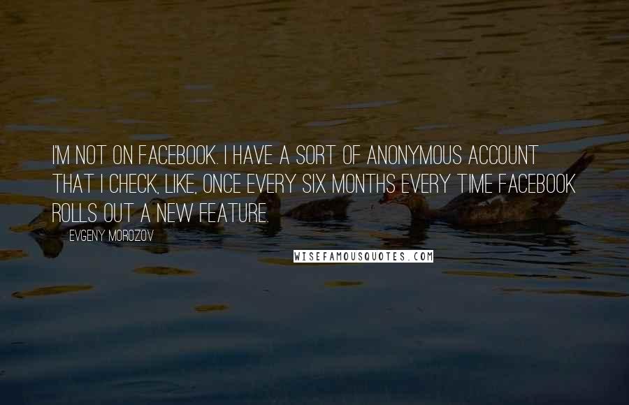 Evgeny Morozov Quotes: I'm not on Facebook. I have a sort of anonymous account that I check, like, once every six months every time Facebook rolls out a new feature.