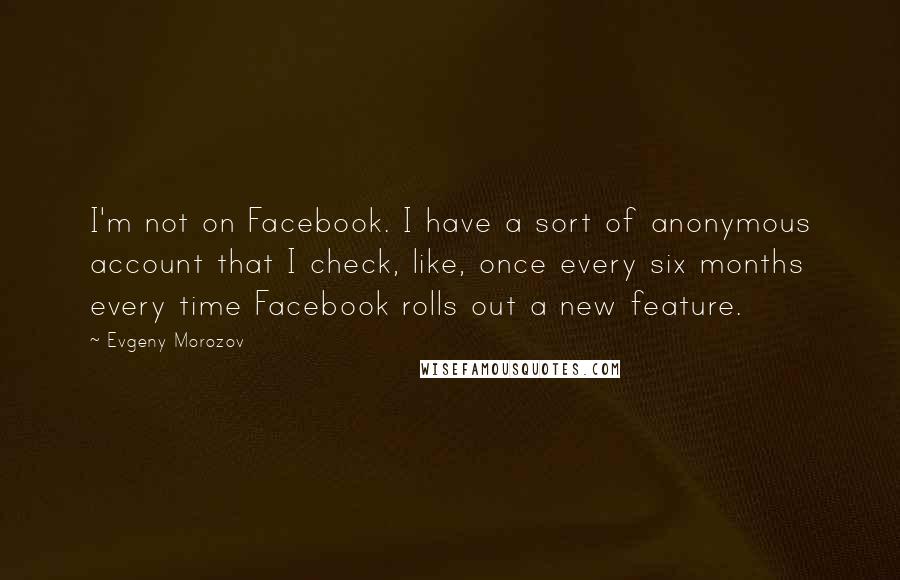 Evgeny Morozov Quotes: I'm not on Facebook. I have a sort of anonymous account that I check, like, once every six months every time Facebook rolls out a new feature.