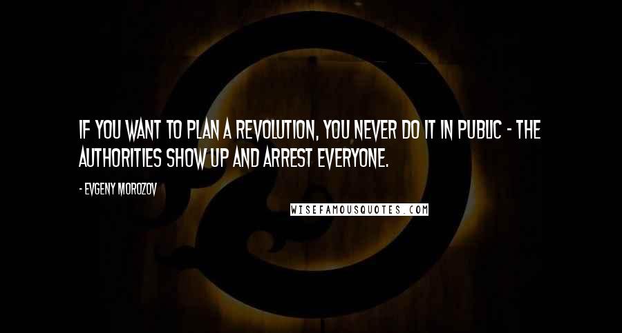 Evgeny Morozov Quotes: If you want to plan a revolution, you never do it in public - the authorities show up and arrest everyone.