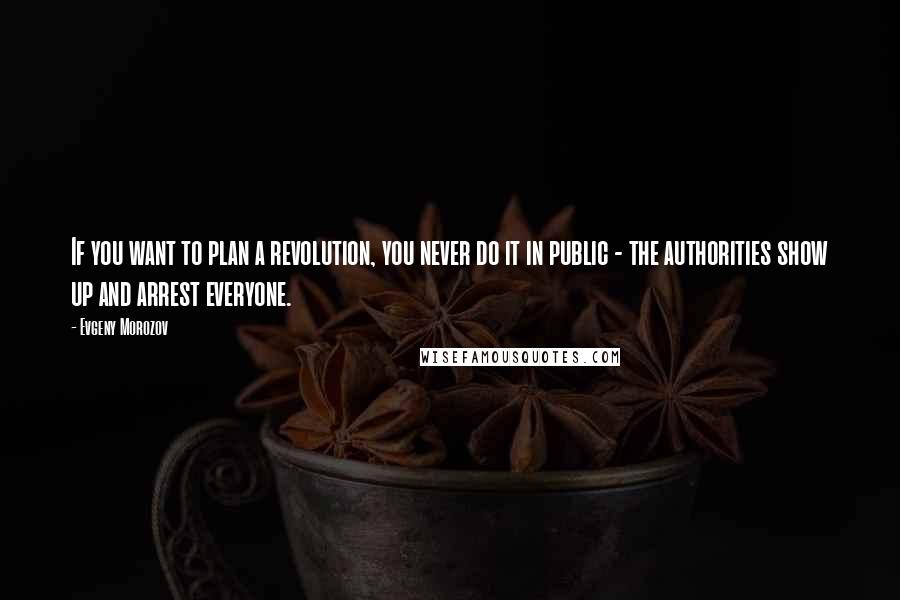 Evgeny Morozov Quotes: If you want to plan a revolution, you never do it in public - the authorities show up and arrest everyone.