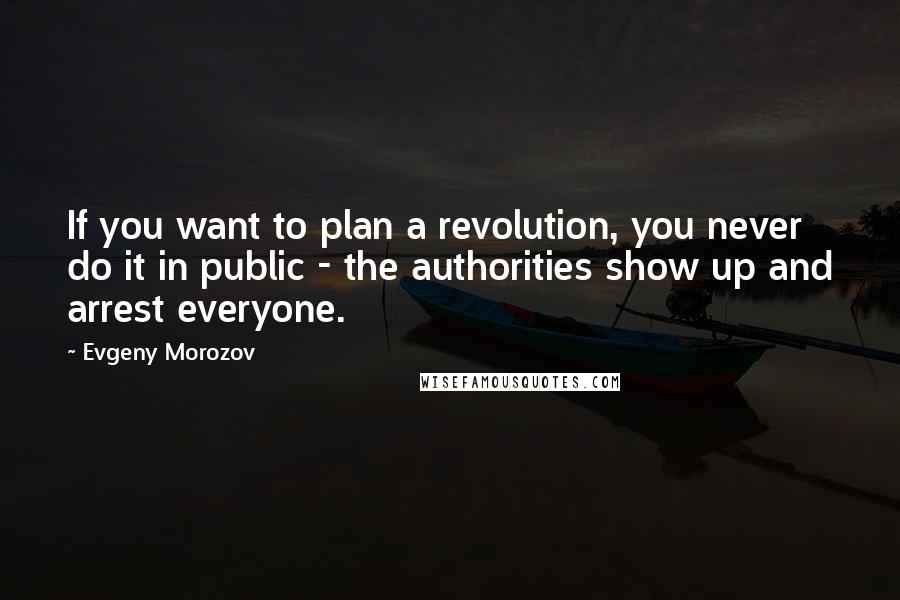 Evgeny Morozov Quotes: If you want to plan a revolution, you never do it in public - the authorities show up and arrest everyone.