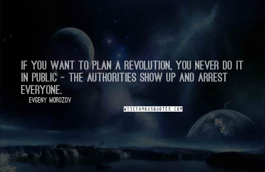 Evgeny Morozov Quotes: If you want to plan a revolution, you never do it in public - the authorities show up and arrest everyone.