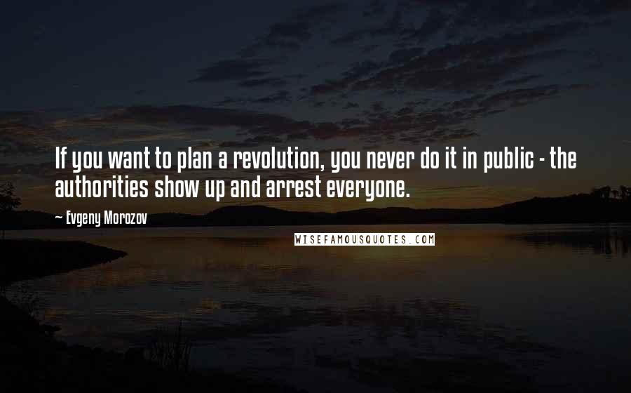 Evgeny Morozov Quotes: If you want to plan a revolution, you never do it in public - the authorities show up and arrest everyone.