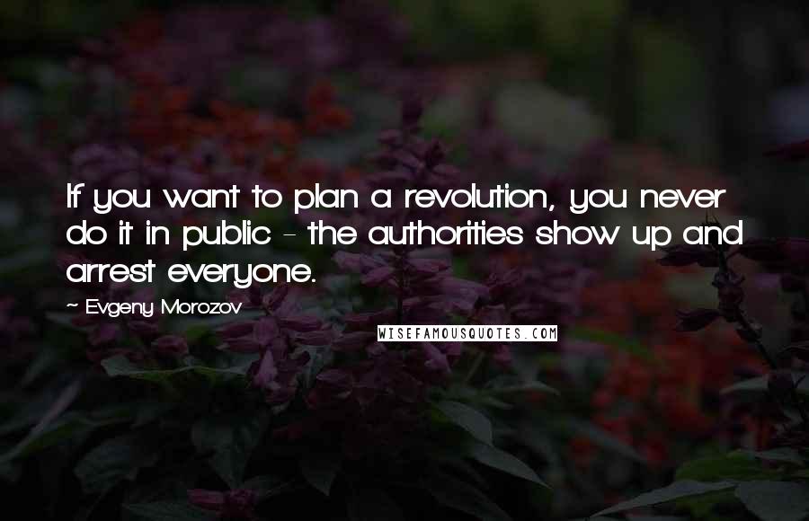 Evgeny Morozov Quotes: If you want to plan a revolution, you never do it in public - the authorities show up and arrest everyone.