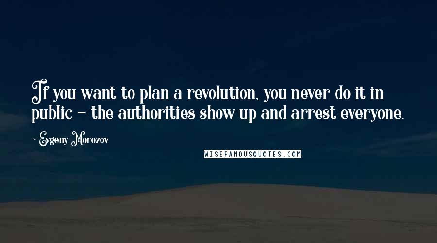 Evgeny Morozov Quotes: If you want to plan a revolution, you never do it in public - the authorities show up and arrest everyone.