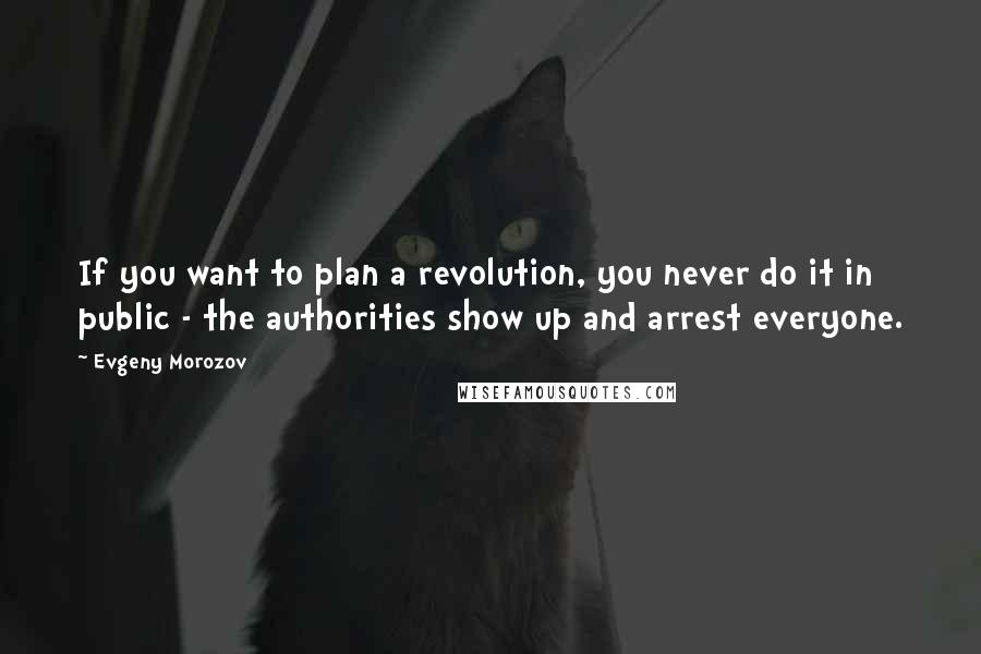 Evgeny Morozov Quotes: If you want to plan a revolution, you never do it in public - the authorities show up and arrest everyone.