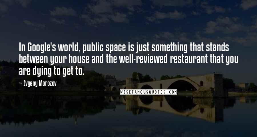 Evgeny Morozov Quotes: In Google's world, public space is just something that stands between your house and the well-reviewed restaurant that you are dying to get to.