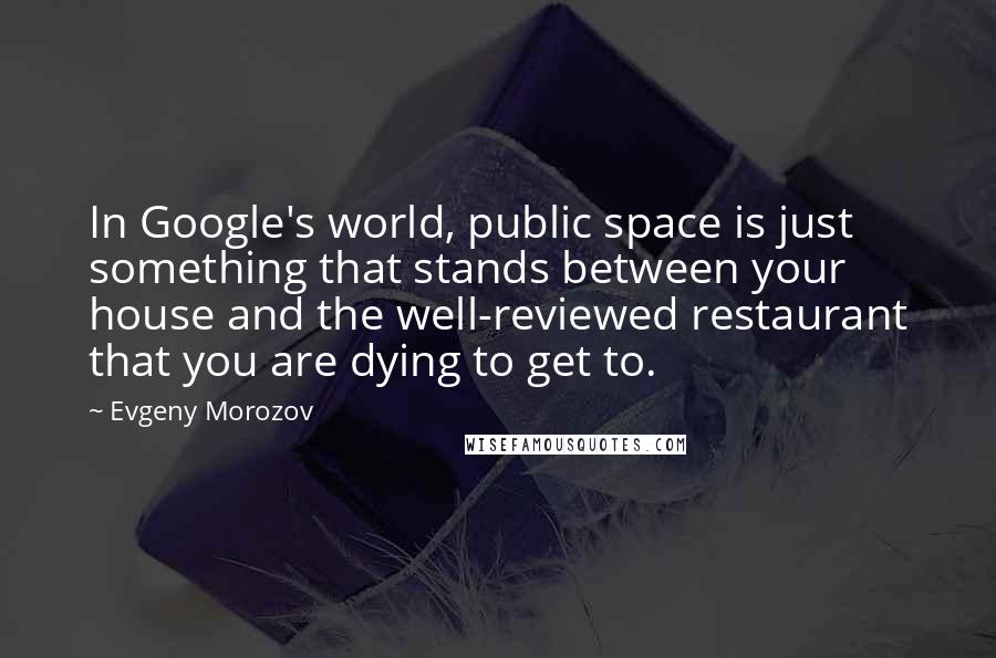 Evgeny Morozov Quotes: In Google's world, public space is just something that stands between your house and the well-reviewed restaurant that you are dying to get to.