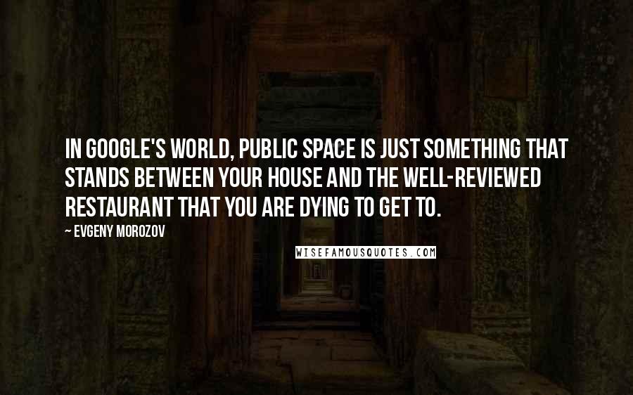 Evgeny Morozov Quotes: In Google's world, public space is just something that stands between your house and the well-reviewed restaurant that you are dying to get to.