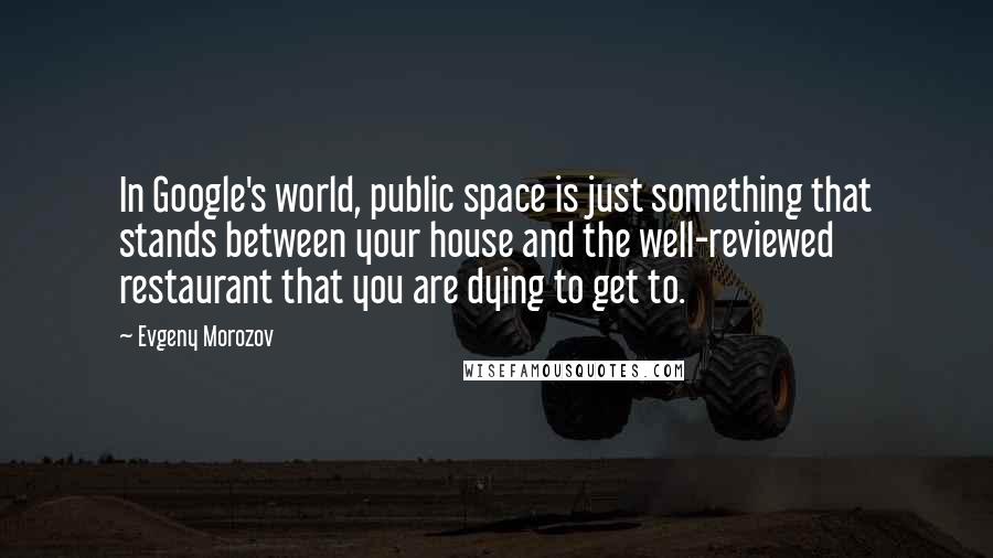 Evgeny Morozov Quotes: In Google's world, public space is just something that stands between your house and the well-reviewed restaurant that you are dying to get to.