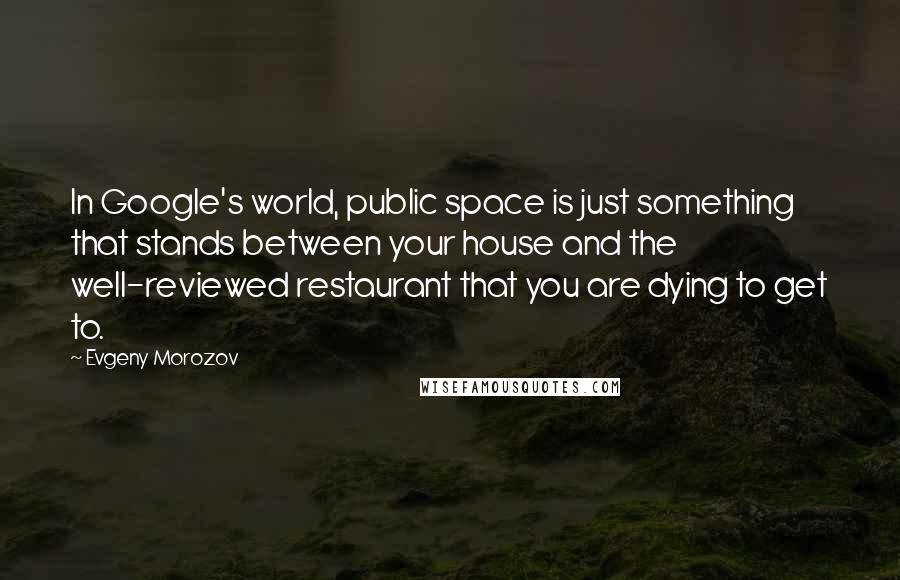 Evgeny Morozov Quotes: In Google's world, public space is just something that stands between your house and the well-reviewed restaurant that you are dying to get to.