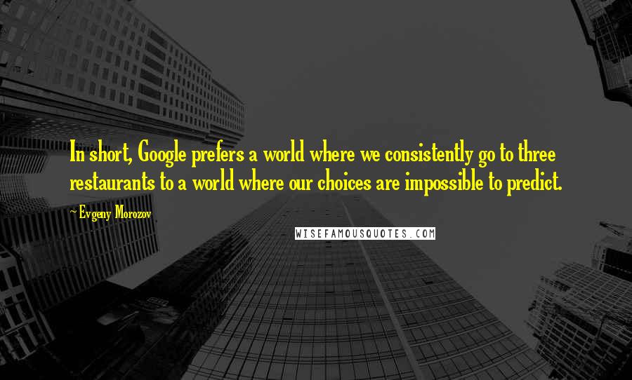 Evgeny Morozov Quotes: In short, Google prefers a world where we consistently go to three restaurants to a world where our choices are impossible to predict.