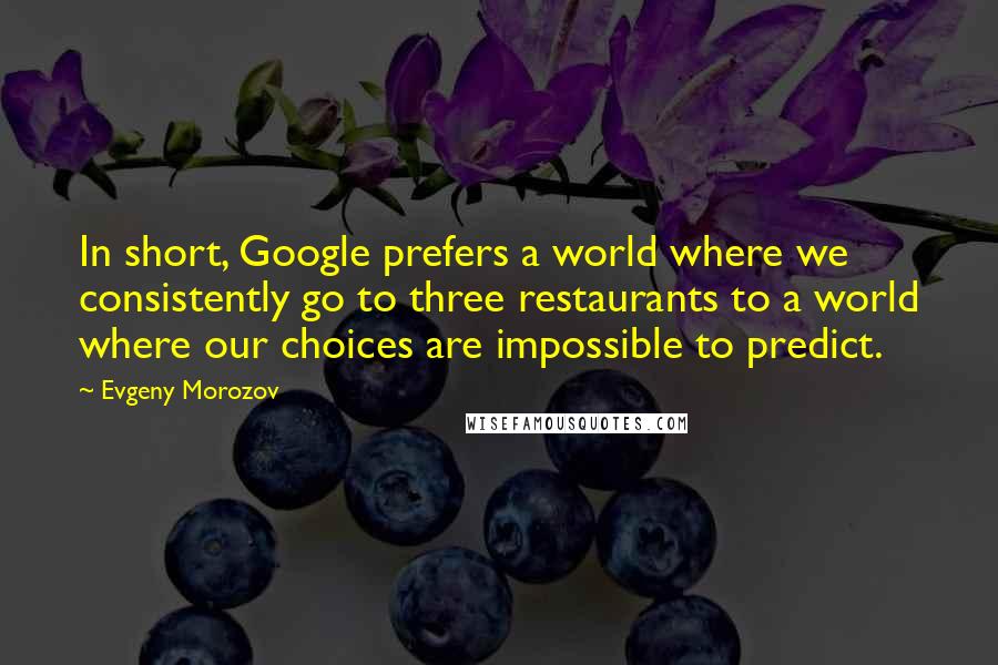 Evgeny Morozov Quotes: In short, Google prefers a world where we consistently go to three restaurants to a world where our choices are impossible to predict.