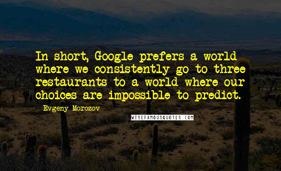 Evgeny Morozov Quotes: In short, Google prefers a world where we consistently go to three restaurants to a world where our choices are impossible to predict.