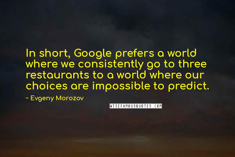 Evgeny Morozov Quotes: In short, Google prefers a world where we consistently go to three restaurants to a world where our choices are impossible to predict.