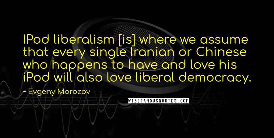 Evgeny Morozov Quotes: IPod liberalism [is] where we assume that every single Iranian or Chinese who happens to have and love his iPod will also love liberal democracy.