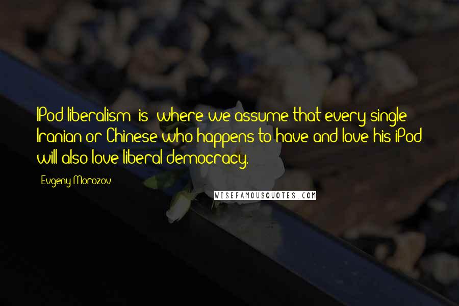 Evgeny Morozov Quotes: IPod liberalism [is] where we assume that every single Iranian or Chinese who happens to have and love his iPod will also love liberal democracy.