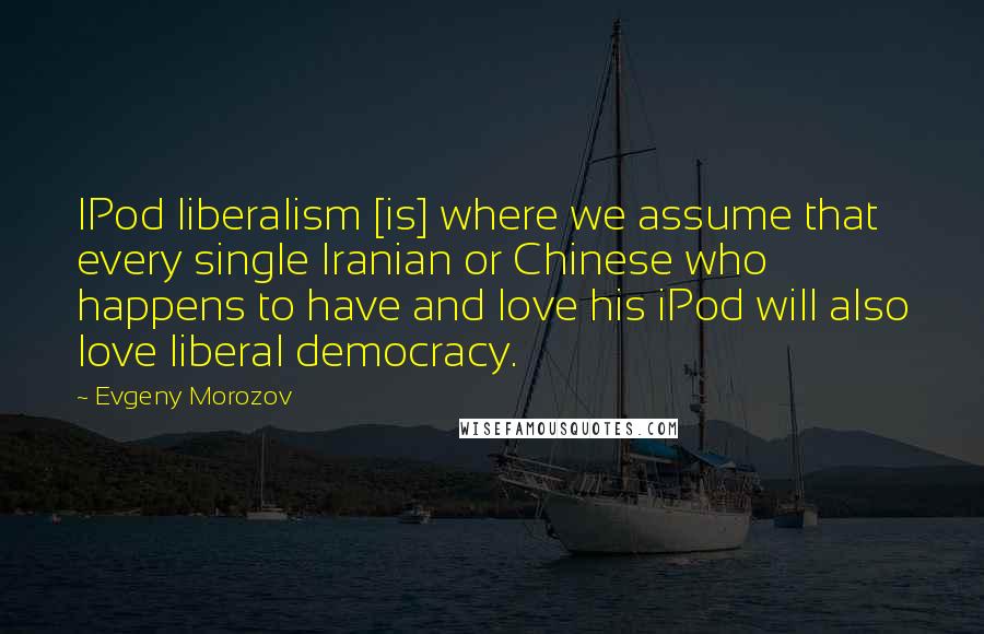 Evgeny Morozov Quotes: IPod liberalism [is] where we assume that every single Iranian or Chinese who happens to have and love his iPod will also love liberal democracy.