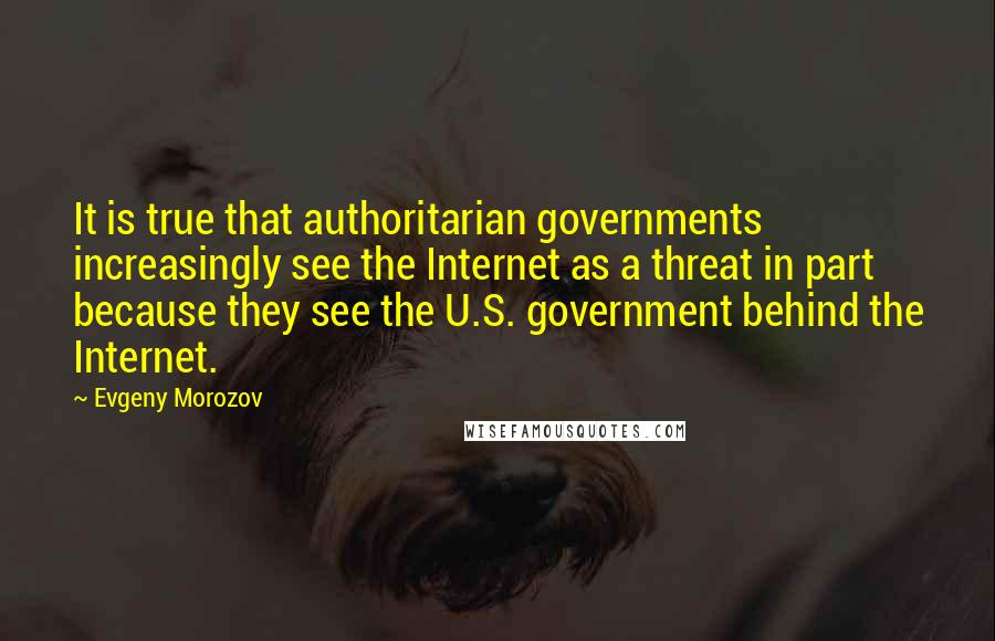 Evgeny Morozov Quotes: It is true that authoritarian governments increasingly see the Internet as a threat in part because they see the U.S. government behind the Internet.