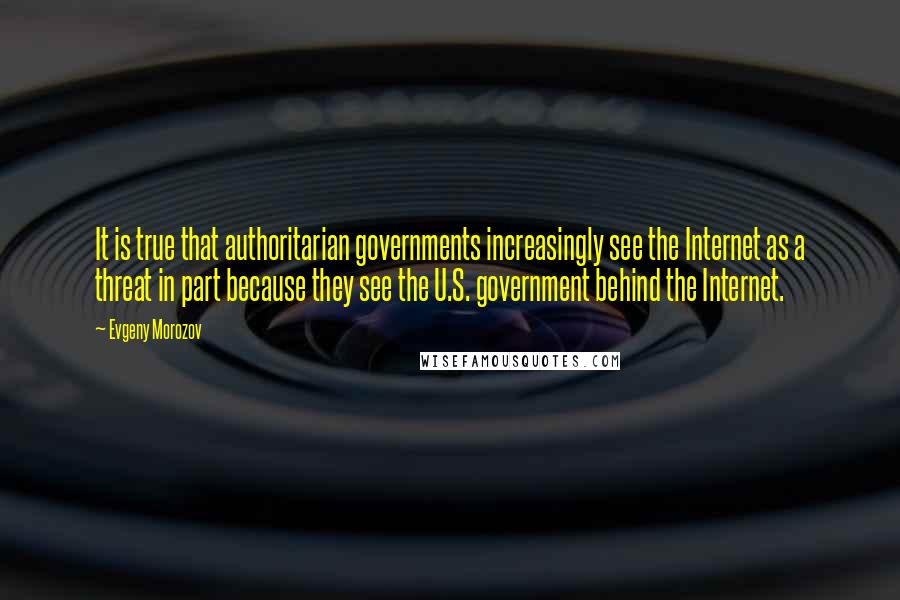 Evgeny Morozov Quotes: It is true that authoritarian governments increasingly see the Internet as a threat in part because they see the U.S. government behind the Internet.