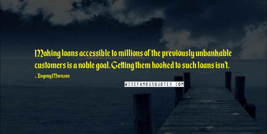 Evgeny Morozov Quotes: Making loans accessible to millions of the previously unbankable customers is a noble goal. Getting them hooked to such loans isn't.