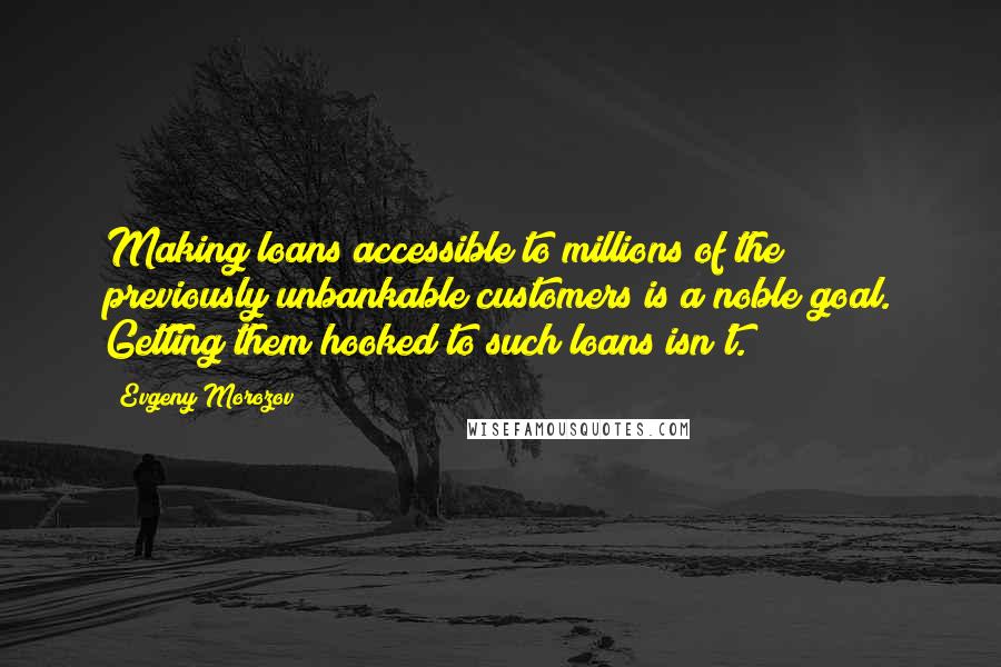 Evgeny Morozov Quotes: Making loans accessible to millions of the previously unbankable customers is a noble goal. Getting them hooked to such loans isn't.