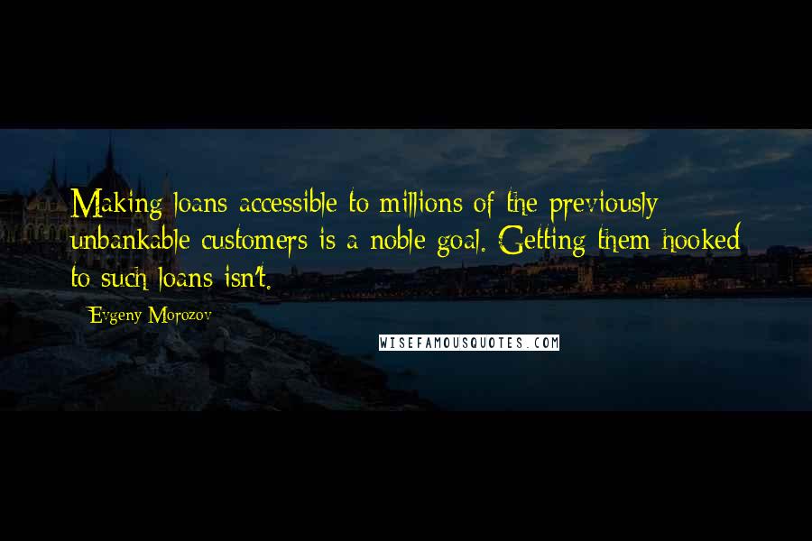 Evgeny Morozov Quotes: Making loans accessible to millions of the previously unbankable customers is a noble goal. Getting them hooked to such loans isn't.