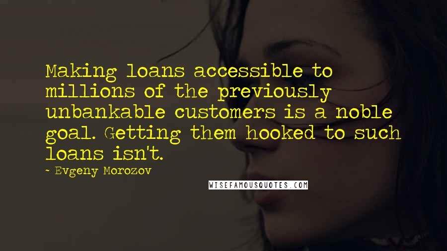 Evgeny Morozov Quotes: Making loans accessible to millions of the previously unbankable customers is a noble goal. Getting them hooked to such loans isn't.