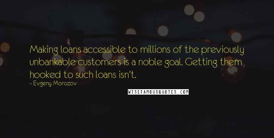 Evgeny Morozov Quotes: Making loans accessible to millions of the previously unbankable customers is a noble goal. Getting them hooked to such loans isn't.