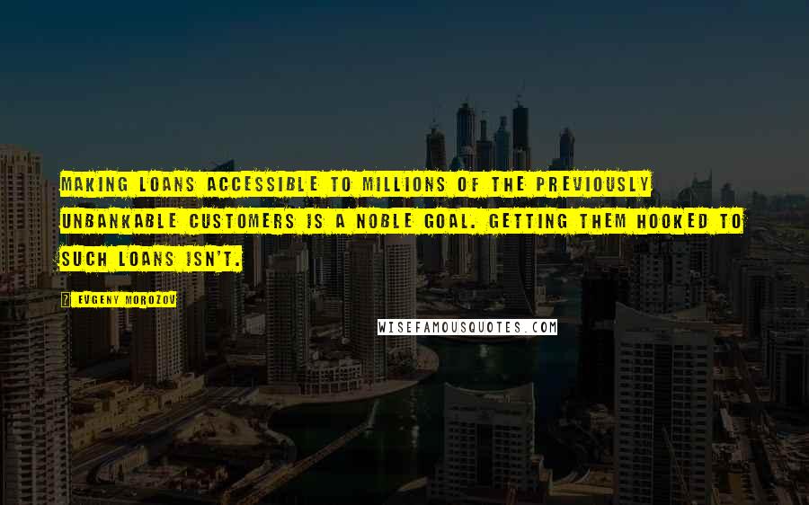 Evgeny Morozov Quotes: Making loans accessible to millions of the previously unbankable customers is a noble goal. Getting them hooked to such loans isn't.