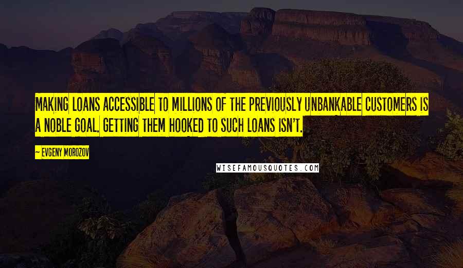 Evgeny Morozov Quotes: Making loans accessible to millions of the previously unbankable customers is a noble goal. Getting them hooked to such loans isn't.
