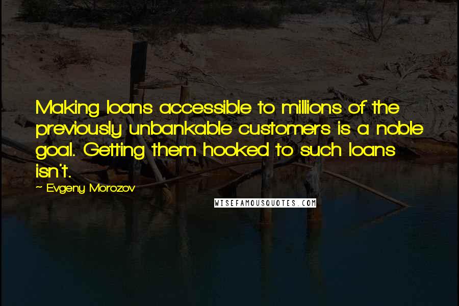 Evgeny Morozov Quotes: Making loans accessible to millions of the previously unbankable customers is a noble goal. Getting them hooked to such loans isn't.