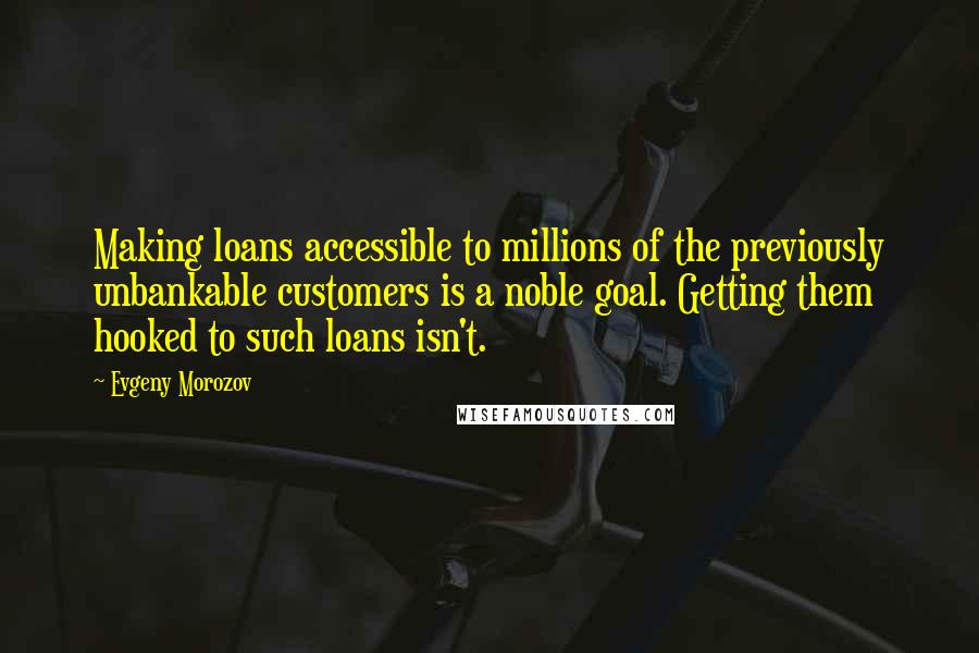 Evgeny Morozov Quotes: Making loans accessible to millions of the previously unbankable customers is a noble goal. Getting them hooked to such loans isn't.