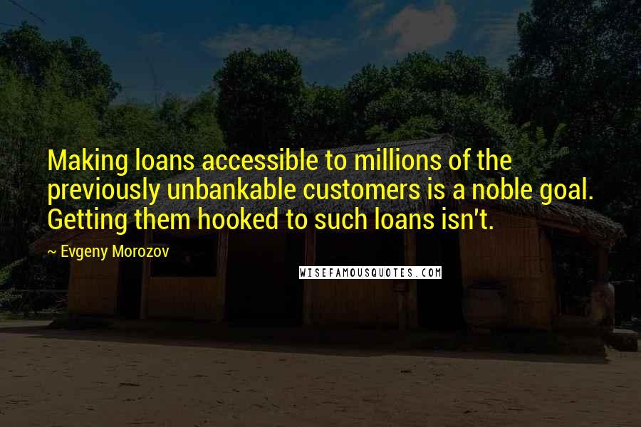 Evgeny Morozov Quotes: Making loans accessible to millions of the previously unbankable customers is a noble goal. Getting them hooked to such loans isn't.