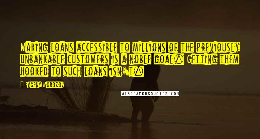 Evgeny Morozov Quotes: Making loans accessible to millions of the previously unbankable customers is a noble goal. Getting them hooked to such loans isn't.