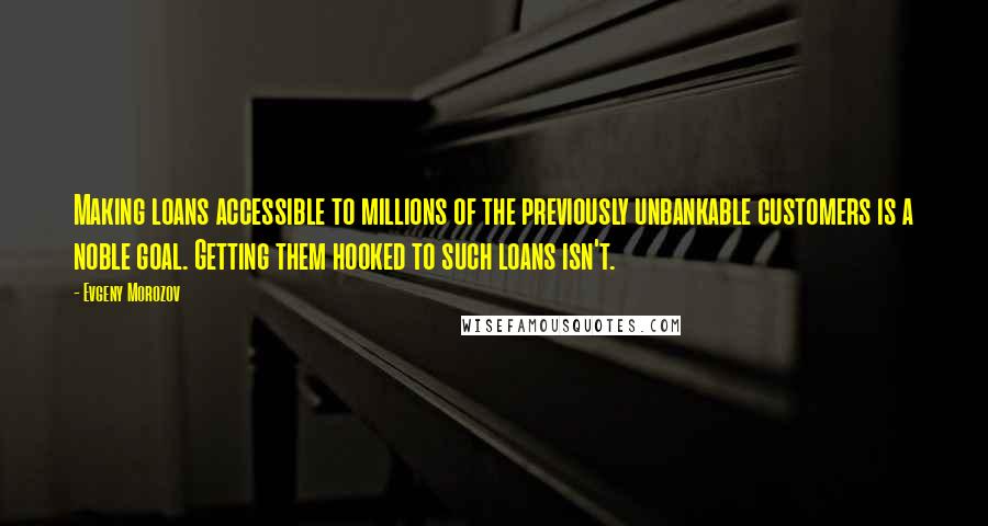 Evgeny Morozov Quotes: Making loans accessible to millions of the previously unbankable customers is a noble goal. Getting them hooked to such loans isn't.