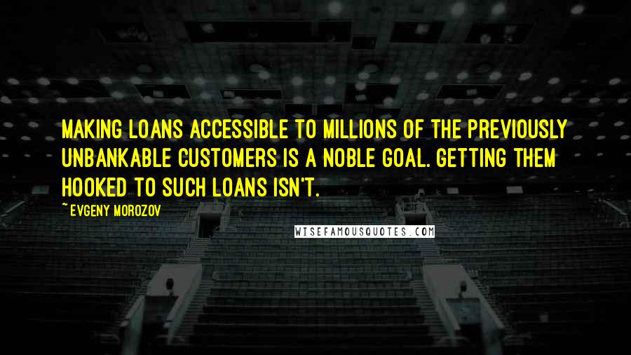 Evgeny Morozov Quotes: Making loans accessible to millions of the previously unbankable customers is a noble goal. Getting them hooked to such loans isn't.