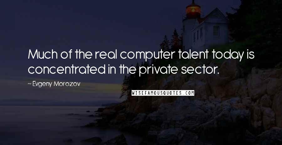 Evgeny Morozov Quotes: Much of the real computer talent today is concentrated in the private sector.