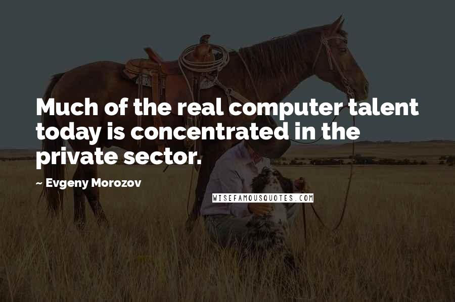 Evgeny Morozov Quotes: Much of the real computer talent today is concentrated in the private sector.