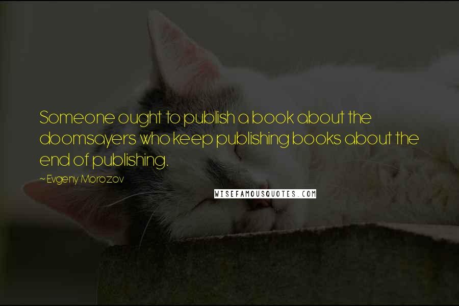 Evgeny Morozov Quotes: Someone ought to publish a book about the doomsayers who keep publishing books about the end of publishing.