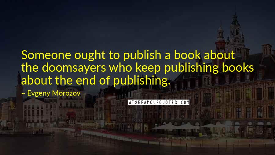 Evgeny Morozov Quotes: Someone ought to publish a book about the doomsayers who keep publishing books about the end of publishing.