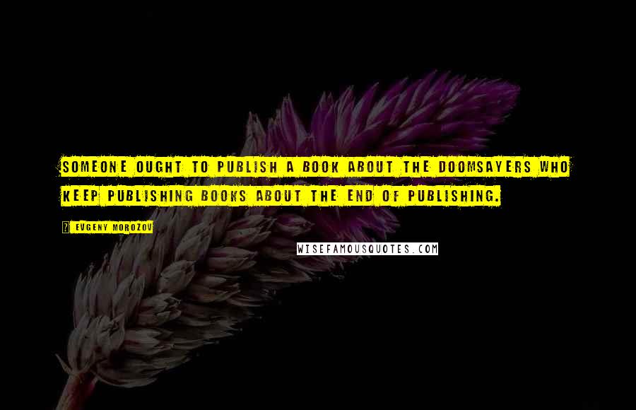 Evgeny Morozov Quotes: Someone ought to publish a book about the doomsayers who keep publishing books about the end of publishing.