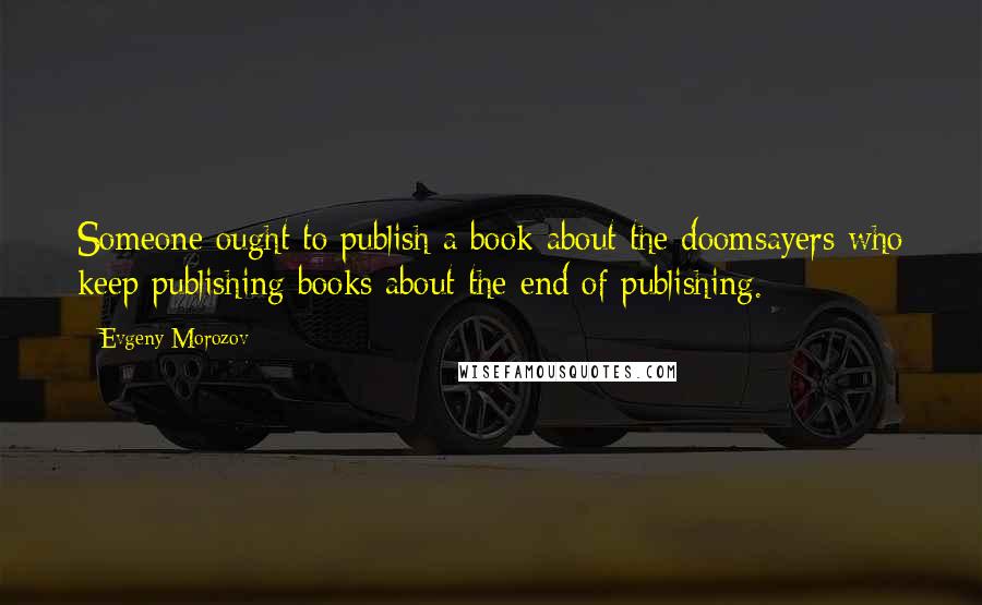 Evgeny Morozov Quotes: Someone ought to publish a book about the doomsayers who keep publishing books about the end of publishing.