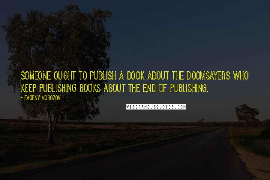 Evgeny Morozov Quotes: Someone ought to publish a book about the doomsayers who keep publishing books about the end of publishing.