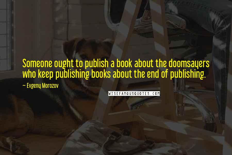 Evgeny Morozov Quotes: Someone ought to publish a book about the doomsayers who keep publishing books about the end of publishing.