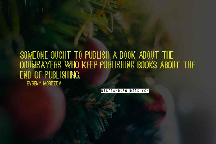 Evgeny Morozov Quotes: Someone ought to publish a book about the doomsayers who keep publishing books about the end of publishing.