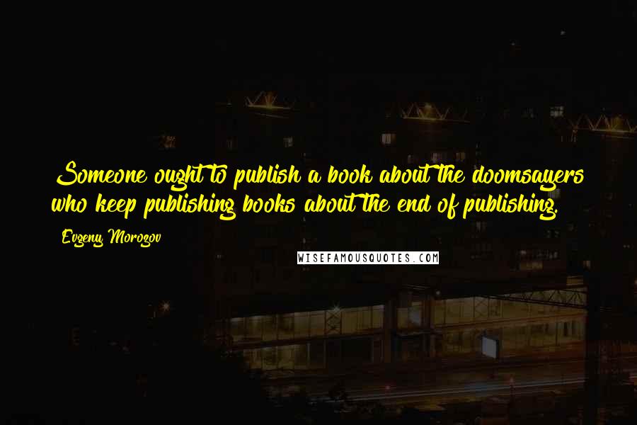 Evgeny Morozov Quotes: Someone ought to publish a book about the doomsayers who keep publishing books about the end of publishing.