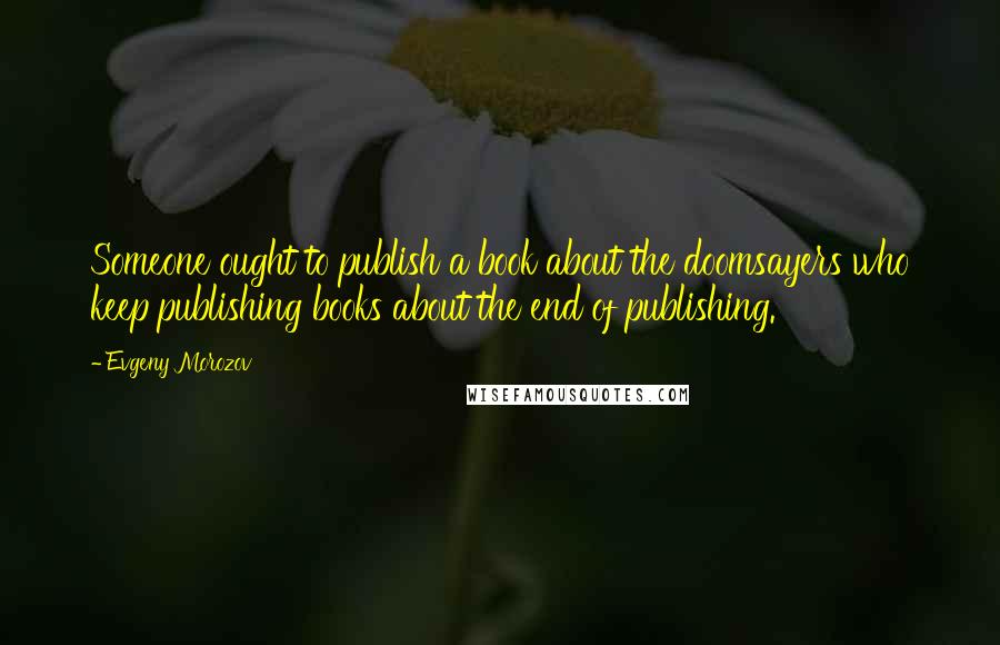 Evgeny Morozov Quotes: Someone ought to publish a book about the doomsayers who keep publishing books about the end of publishing.