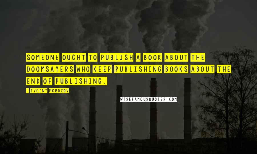 Evgeny Morozov Quotes: Someone ought to publish a book about the doomsayers who keep publishing books about the end of publishing.